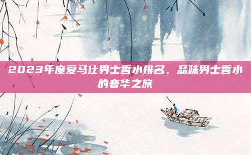 2023年度爱马仕男士香水排名，品味男士香水的奢华之旅