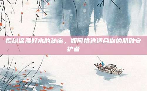 揭秘保湿好水的秘密，如何挑选适合你的肌肤守护者