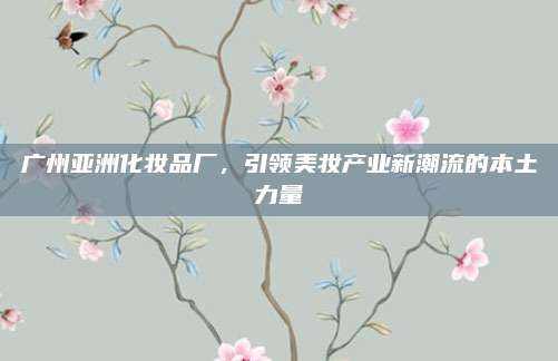 广州亚洲化妆品厂，引领美妆产业新潮流的本土力量