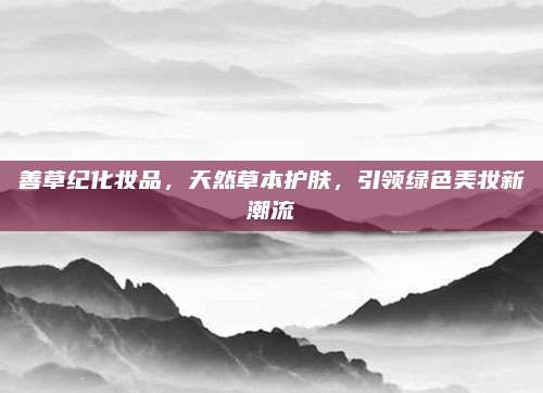 善草纪化妆品，天然草本护肤，引领绿色美妆新潮流