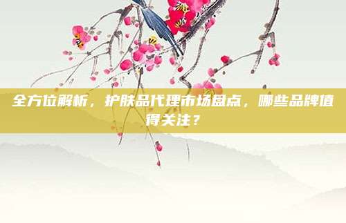 全方位解析，护肤品代理市场盘点，哪些品牌值得关注？