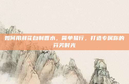 如何用鲜花自制香水,简单易行,打造专属你的芬芳时光