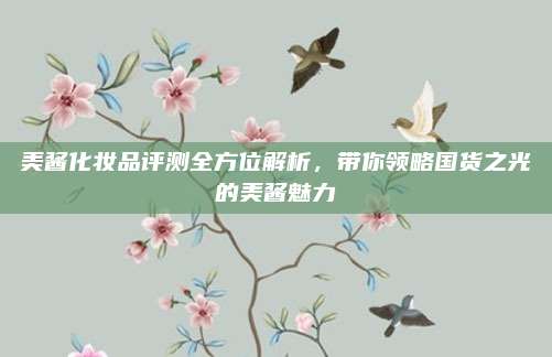 美酱化妆品评测全方位解析，带你领略国货之光的美酱魅力