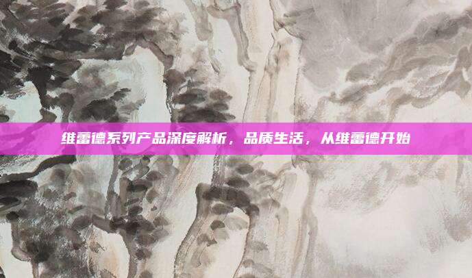 维蕾德系列产品深度解析，品质生活，从维蕾德开始