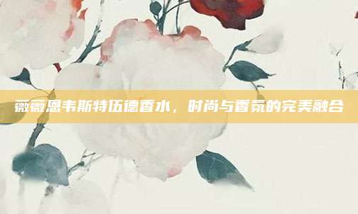 薇薇恩韦斯特伍德香水，时尚与香氛的完美融合