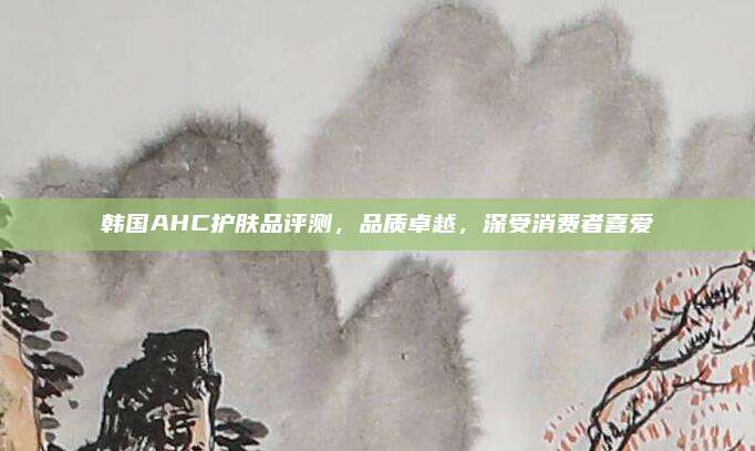 韩国AHC护肤品评测，品质卓越，深受消费者喜爱