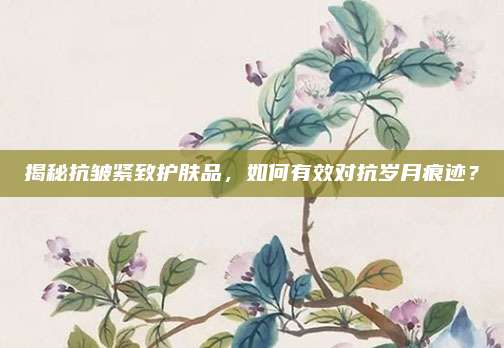 揭秘抗皱紧致护肤品，如何有效对抗岁月痕迹？