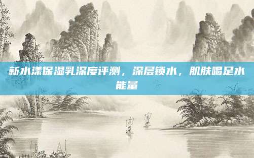 新水漾保湿乳深度评测，深层锁水，肌肤喝足水能量