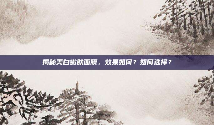 揭秘美白嫩肤面膜，效果如何？如何选择？