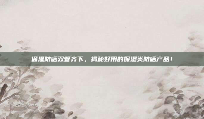保湿防晒双管齐下，揭秘好用的保湿类防晒产品！