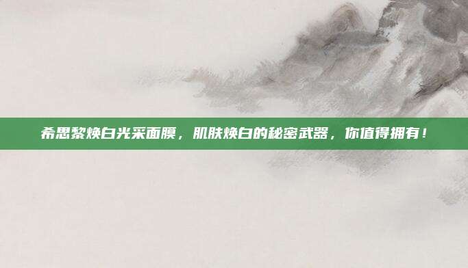 希思黎焕白光采面膜，肌肤焕白的秘密武器，你值得拥有！