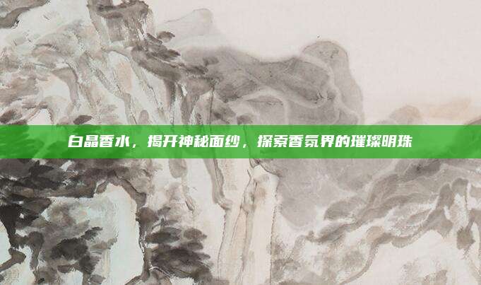 白晶香水，揭开神秘面纱，探索香氛界的璀璨明珠