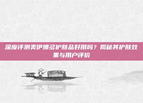 深度评测美伊娜多护肤品好用吗？揭秘其护肤效果与用户评价