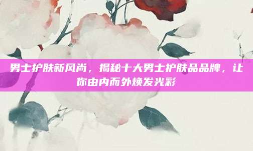 男士护肤新风尚，揭秘十大男士护肤品品牌，让你由内而外焕发光彩