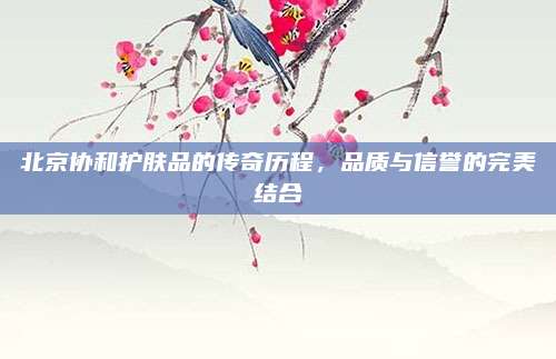 北京协和护肤品的传奇历程，品质与信誉的完美结合
