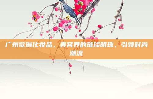 广州歌琳化妆品，美容界的璀璨明珠，引领时尚潮流