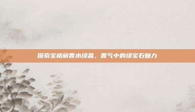 探索宝格丽香水绿晶，香气中的绿宝石魅力