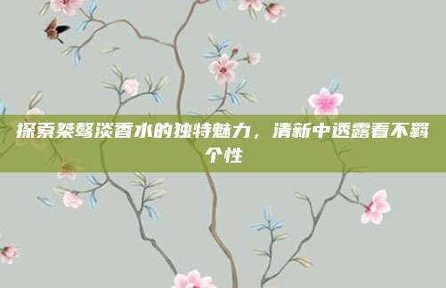 探索桀骜淡香水的独特魅力,清新中透露着不羁个性