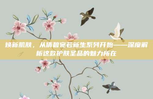 焕新肌肤,从倩碧宛若新生系列开始——深度解析这款护肤圣品的魅力所在