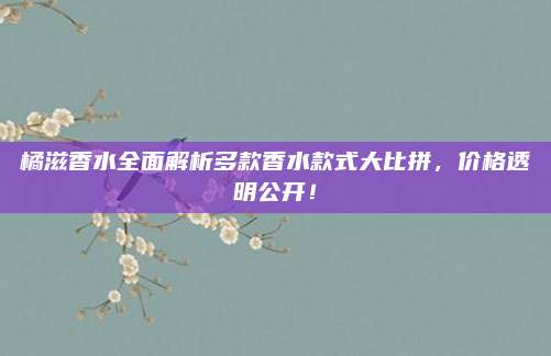 橘滋香水全面解析多款香水款式大比拼，价格透明公开！