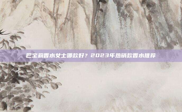 巴宝莉香水女士哪款好?2023年热销款香水推荐