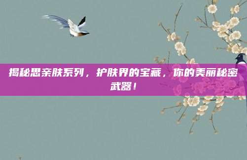 揭秘思亲肤系列,护肤界的宝藏,你的美丽秘密武器!