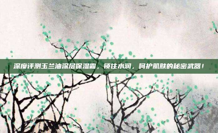 深度评测玉兰油深层保湿霜，锁住水润，呵护肌肤的秘密武器！