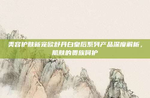 美容护肤新宠欧舒丹白皇后系列产品深度解析，肌肤的贵族呵护