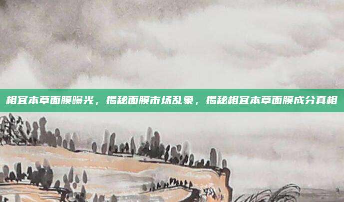 相宜本草面膜曝光，揭秘面膜市场乱象，揭秘相宜本草面膜成分真相