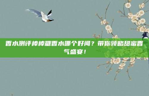 香水测评棒棒糖香水哪个好闻？带你领略甜蜜香气盛宴！