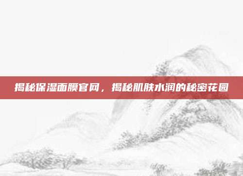 揭秘保湿面膜官网,揭秘肌肤水润的秘密花园