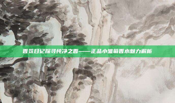 香氛日记探寻纯净之香——正品小雏菊香水魅力解析