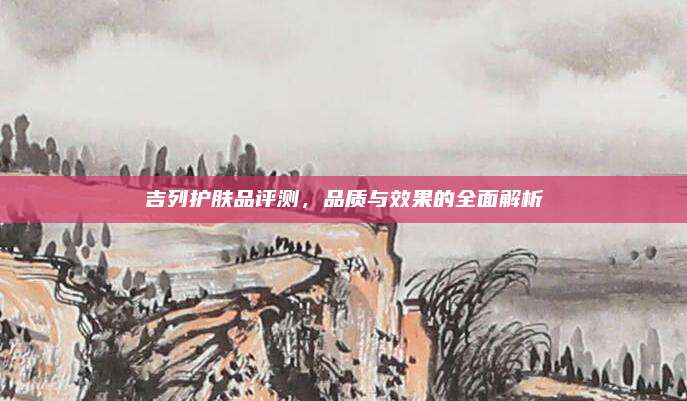 吉列护肤品评测,品质与效果的全面解析
