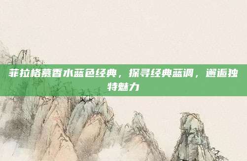 菲拉格慕香水蓝色经典,探寻经典蓝调,邂逅独特魅力