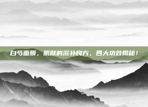 白芍面膜，肌肤的滋补良方，四大功效揭秘！