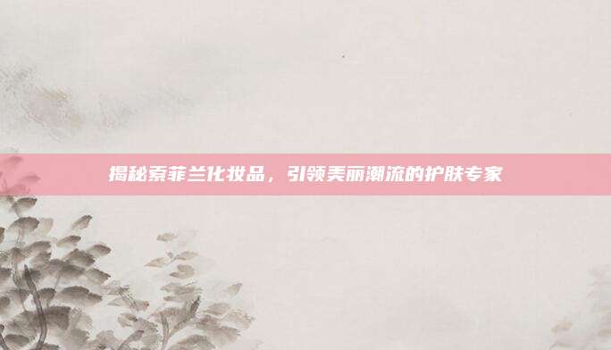 揭秘索菲兰化妆品，引领美丽潮流的护肤专家
