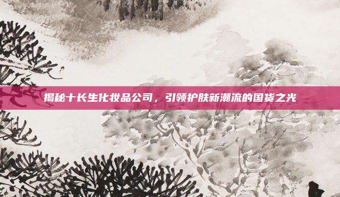 揭秘十长生化妆品公司，引领护肤新潮流的国货之光