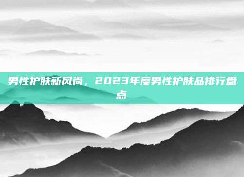 男性护肤新风尚，2023年度男性护肤品排行盘点