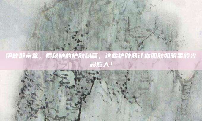 伊能静亲鉴，揭秘她的护肤秘籍，这些护肤品让你肌肤如明星般光彩照人！