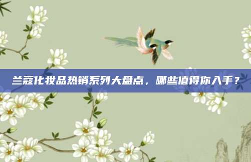 兰蔻化妆品热销系列大盘点，哪些值得你入手？