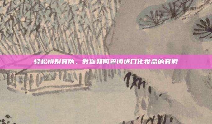 轻松辨别真伪，教你如何查询进口化妆品的真假