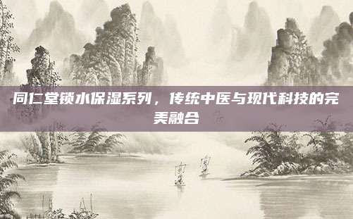同仁堂锁水保湿系列，传统中医与现代科技的完美融合