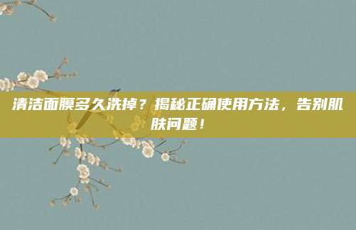 清洁面膜多久洗掉？揭秘正确使用方法，告别肌肤问题！