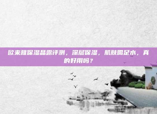 欧来雅保湿晶露评测，深层保湿，肌肤喝足水，真的好用吗？