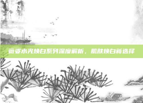 薇姿水光焕白系列深度解析，肌肤焕白新选择