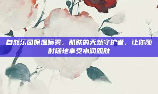 自然乐园保湿喷雾，肌肤的天然守护者，让你随时随地享受水润肌肤