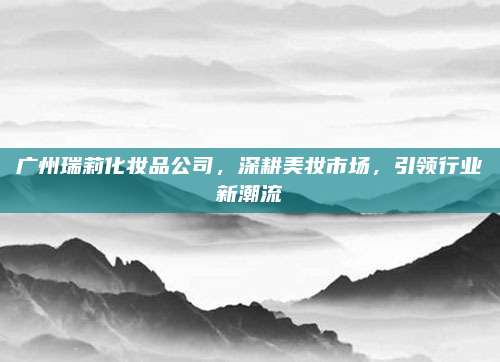 广州瑞莉化妆品公司，深耕美妆市场，引领行业新潮流