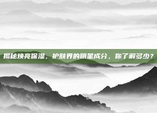 揭秘焕亮保湿，护肤界的明星成分，你了解多少？
