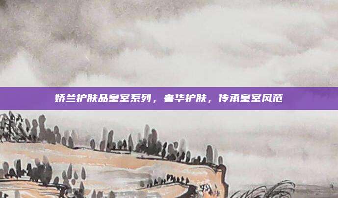 娇兰护肤品皇室系列，奢华护肤，传承皇室风范