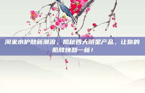 淘米水护肤新潮流，揭秘四大明星产品，让你的肌肤焕然一新！